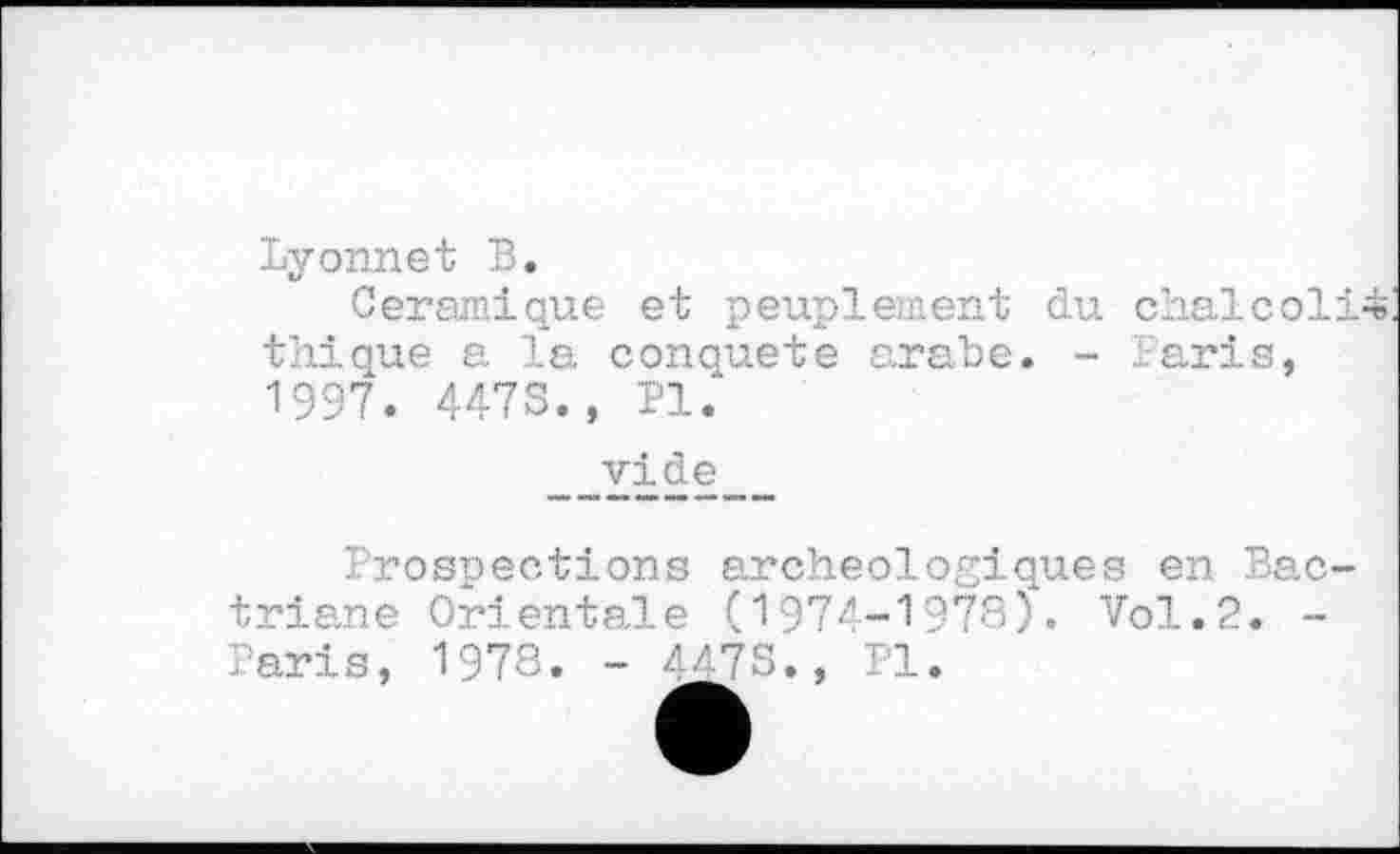 ﻿Lyonnet Б.
Céramique et peuplement du chalcoli^ thique a la conquête arabe. - Paris, 1997. 447S., PI.
vide
Prospections archéologiques en Bac-triane Orientale (1974-1978). Vol.2. -Paris, 1978. - 447S., PI.